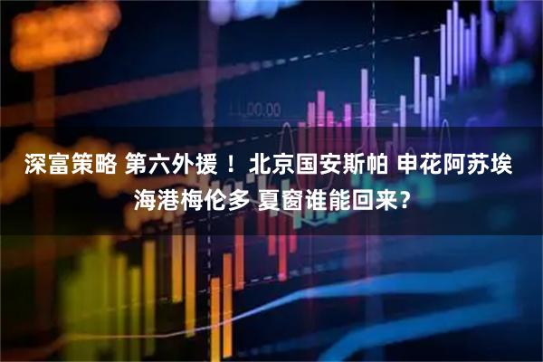 深富策略 第六外援 ！北京国安斯帕 申花阿苏埃 海港梅伦多 夏窗谁能回来？