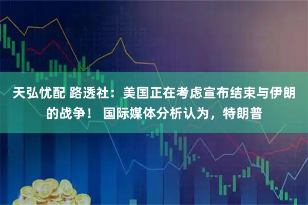 天弘忧配 路透社：美国正在考虑宣布结束与伊朗的战争！ 国际媒体分析认为，特朗普