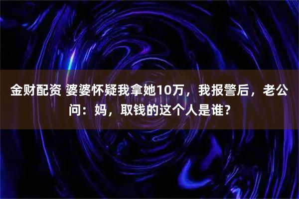 金财配资 婆婆怀疑我拿她10万，我报警后，老公问：妈，取钱的这个人是谁？