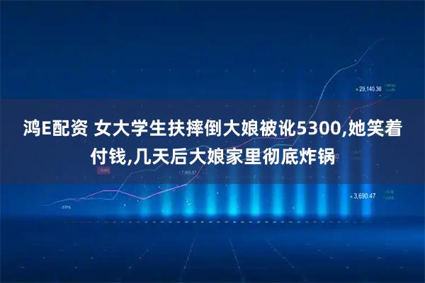 鸿E配资 女大学生扶摔倒大娘被讹5300,她笑着付钱,几天后大娘家里彻底炸锅