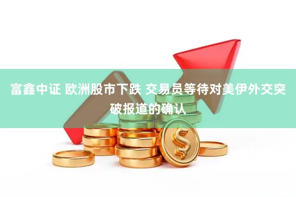 富鑫中证 欧洲股市下跌 交易员等待对美伊外交突破报道的确认