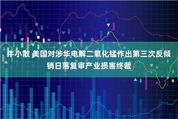 牛小散 美国对涉华电解二氧化锰作出第三次反倾销日落复审产业损害终裁