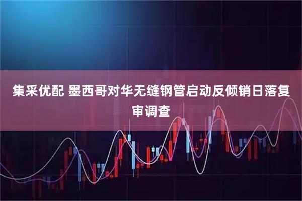集采优配 墨西哥对华无缝钢管启动反倾销日落复审调查