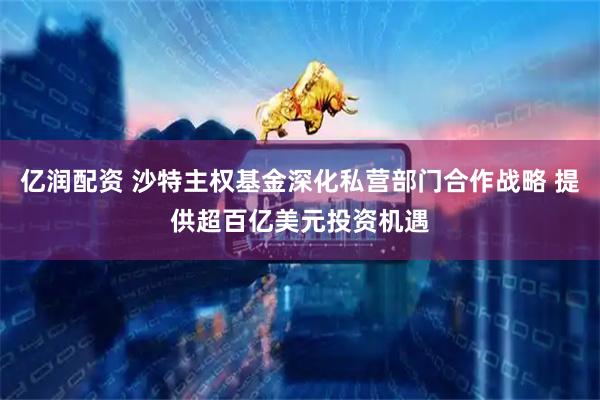 亿润配资 沙特主权基金深化私营部门合作战略 提供超百亿美元投资机遇